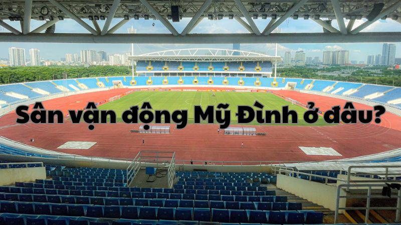 Sân vận động Mỹ Đình ở đâu? Vị trí và thông tin đầy đủ